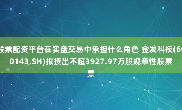 股票配资平台在实盘交易中承担什么角色 金发科技(600143.SH)拟授出不超3927.97万股规章性股票