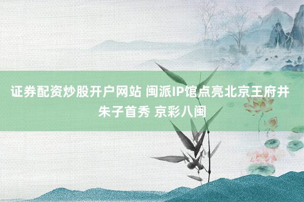 证券配资炒股开户网站 闽派IP馆点亮北京王府井 朱子首秀 京彩八闽