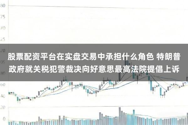 股票配资平台在实盘交易中承担什么角色 特朗普政府就关税犯警裁决向好意思最高法院提倡上诉