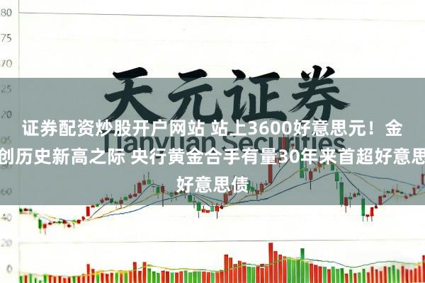 证券配资炒股开户网站 站上3600好意思元！金价创历史新高之际 央行黄金合手有量30年来首超好意思债