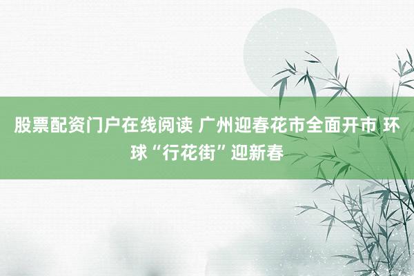 股票配资门户在线阅读 广州迎春花市全面开市 环球“行花街”迎新春