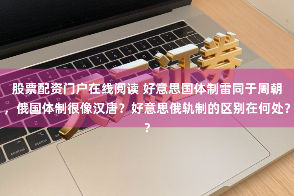 股票配资门户在线阅读 好意思国体制雷同于周朝，俄国体制很像汉唐？好意思俄轨制的区别在何处？