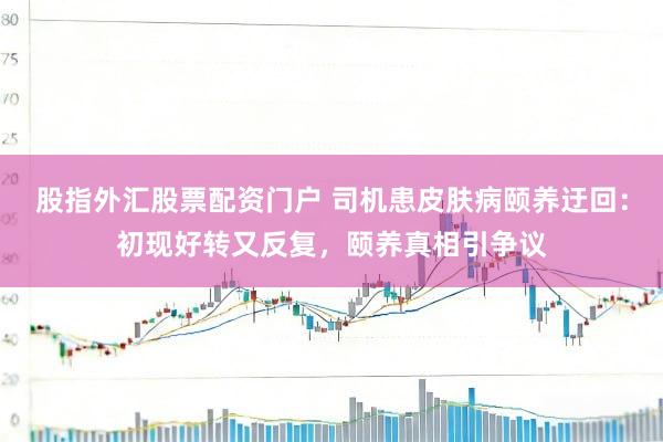 股指外汇股票配资门户 司机患皮肤病颐养迂回：初现好转又反复，颐养真相引争议