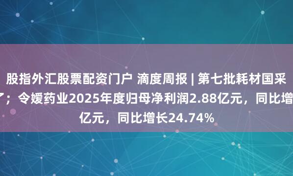 股指外汇股票配资门户 滴度周报 | 第七批耗材国采，音问来了；令嫒药业2025年度归母净利润2.88亿元，同比增长24.74%