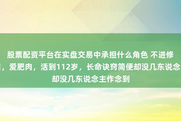 股票配资平台在实盘交易中承担什么角色 不进修，不忌口，爱肥肉，活到112岁，长命诀窍简便却没几东说念主作念到