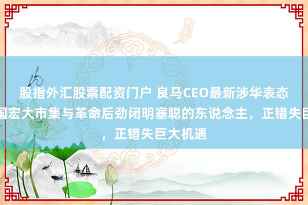 股指外汇股票配资门户 良马CEO最新涉华表态：对中国宏大市集与革命后劲闭明塞聪的东说念主，正错失巨大机遇
