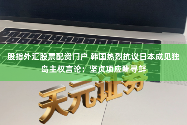 股指外汇股票配资门户 韩国热烈抗议日本成见独岛主权言论：坚贞项应酬寻衅