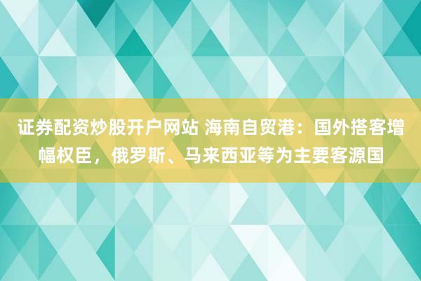 证券配资炒股开户网站 海南自贸港：国外搭客增幅权臣，俄罗斯、马来西亚等为主要客源国