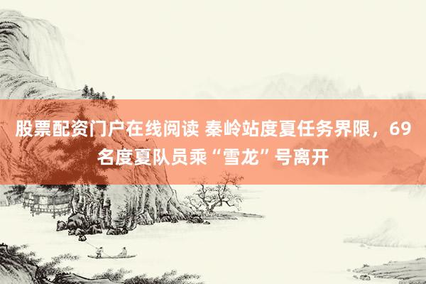 股票配资门户在线阅读 秦岭站度夏任务界限，69名度夏队员乘“雪龙”号离开