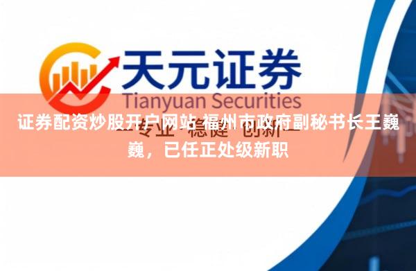 证券配资炒股开户网站 福州市政府副秘书长王巍巍，已任正处级新职