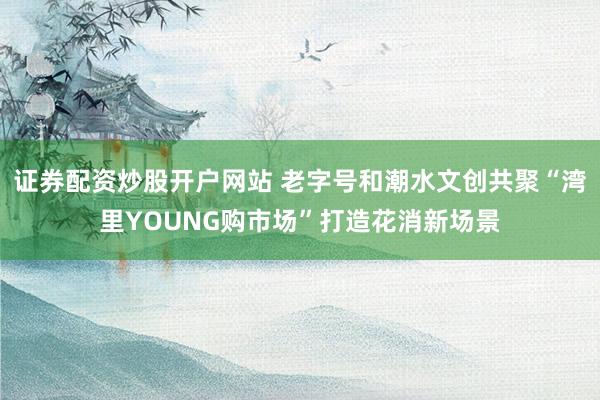 证券配资炒股开户网站 老字号和潮水文创共聚“湾里YOUNG购市场”打造花消新场景