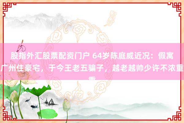 股指外汇股票配资门户 64岁陈庭威近况：假寓广州住豪宅，于今王老五骗子，越老越帅少许不浓重