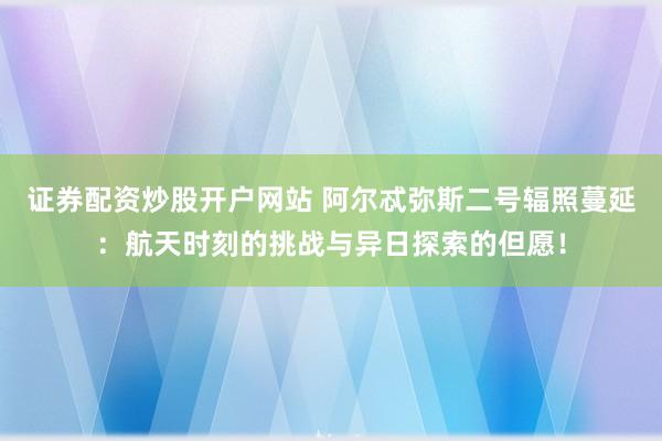 证券配资炒股开户网站 阿尔忒弥斯二号辐照蔓延：航天时刻的挑战与异日探索的但愿！