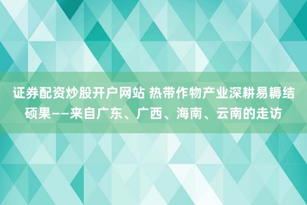 证券配资炒股开户网站 热带作物产业深耕易耨结硕果——来自广东、广西、海南、云南的走访