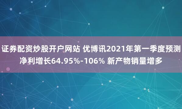 证券配资炒股开户网站 优博讯2021年第一季度预测净利增长64.95%-106% 新产物销量增多