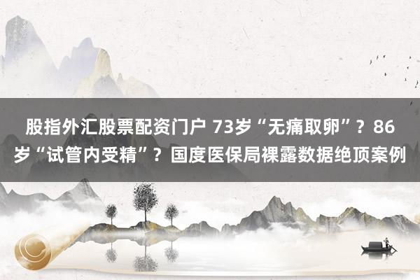 股指外汇股票配资门户 73岁“无痛取卵”？86岁“试管内受精”？国度医保局裸露数据绝顶案例