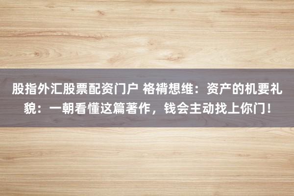 股指外汇股票配资门户 袼褙想维：资产的机要礼貌：一朝看懂这篇著作，钱会主动找上你门！