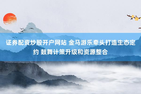 证券配资炒股开户网站 金马游乐牵头打造生态定约 鼓舞计策升级和资源整合