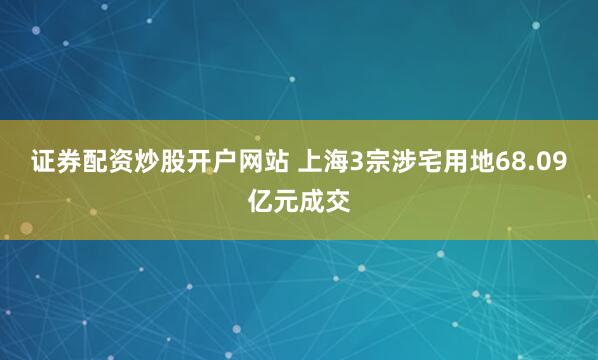 证券配资炒股开户网站 上海3宗涉宅用地68.09亿元成交