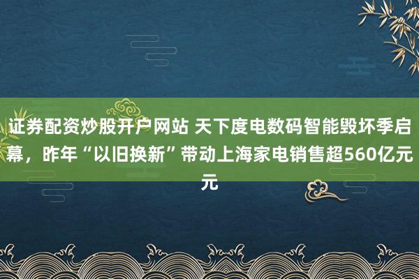 证券配资炒股开户网站 天下度电数码智能毁坏季启幕，昨年“以旧换新”带动上海家电销售超560亿元