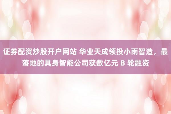 证券配资炒股开户网站 华业天成领投小雨智造，最落地的具身智能公司获数亿元 B 轮融资
