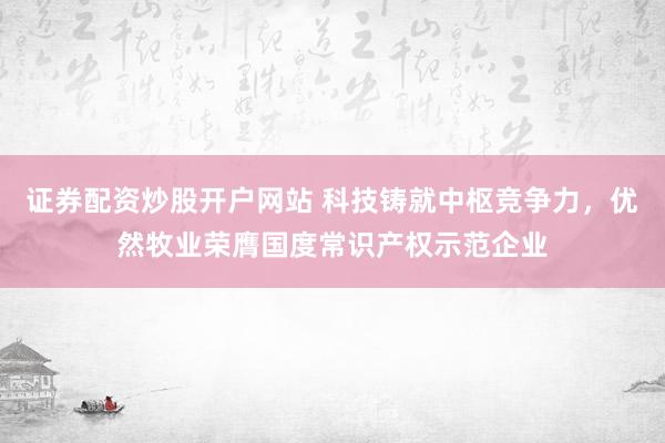 证券配资炒股开户网站 科技铸就中枢竞争力，优然牧业荣膺国度常识产权示范企业