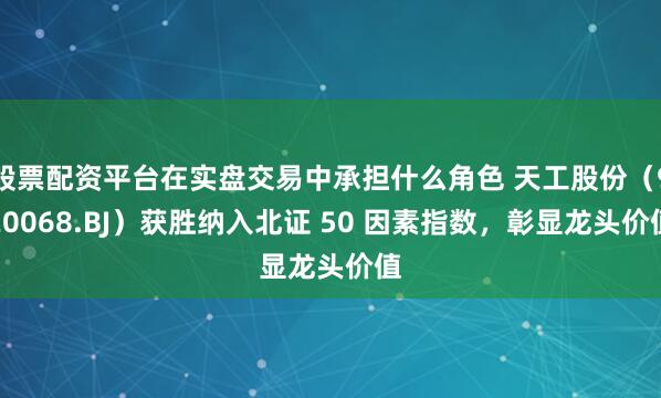 股票配资平台在实盘交易中承担什么角色 天工股份（920068.BJ）获胜纳入北证 50 因素指数，彰显龙头价值