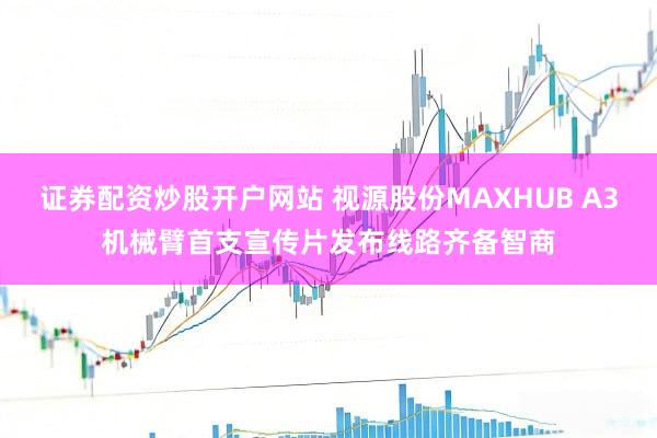 证券配资炒股开户网站 视源股份MAXHUB A3机械臂首支宣传片发布线路齐备智商