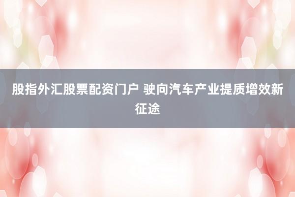 股指外汇股票配资门户 驶向汽车产业提质增效新征途