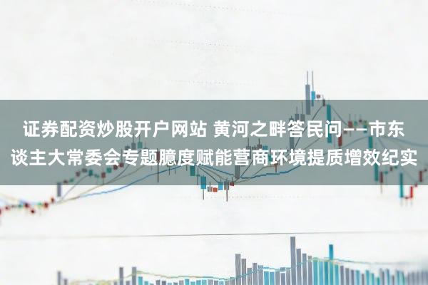 证券配资炒股开户网站 黄河之畔答民问——市东谈主大常委会专题臆度赋能营商环境提质增效纪实
