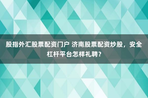 股指外汇股票配资门户 济南股票配资炒股，安全杠杆平台怎样礼聘？