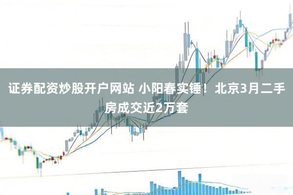 证券配资炒股开户网站 小阳春实锤！北京3月二手房成交近2万套