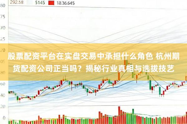 股票配资平台在实盘交易中承担什么角色 杭州期货配资公司正当吗？揭秘行业真相与选拔技艺