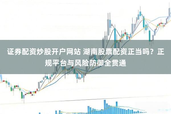 证券配资炒股开户网站 湖南股票配资正当吗？正规平台与风险防御全贯通