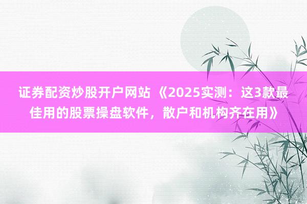 证券配资炒股开户网站 《2025实测：这3款最佳用的股票操盘软件，散户和机构齐在用》