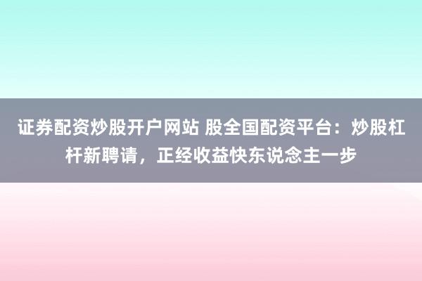 证券配资炒股开户网站 股全国配资平台：炒股杠杆新聘请，正经收益快东说念主一步