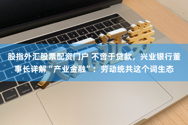 股指外汇股票配资门户 不啻于贷款，兴业银行董事长详解“产业金融”：劳动统共这个词生态