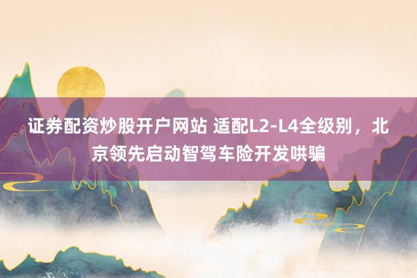 证券配资炒股开户网站 适配L2-L4全级别，北京领先启动智驾车险开发哄骗