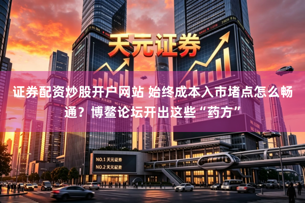 证券配资炒股开户网站 始终成本入市堵点怎么畅通？博鳌论坛开出这些“药方”