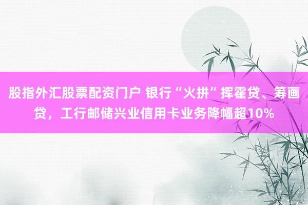 股指外汇股票配资门户 银行“火拼”挥霍贷、筹画贷，工行邮储兴业信用卡业务降幅超10%