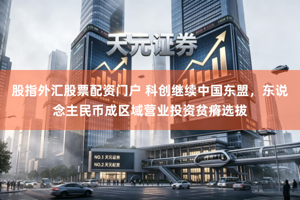 股指外汇股票配资门户 科创继续中国东盟，东说念主民币成区域营业投资贫瘠选拔
