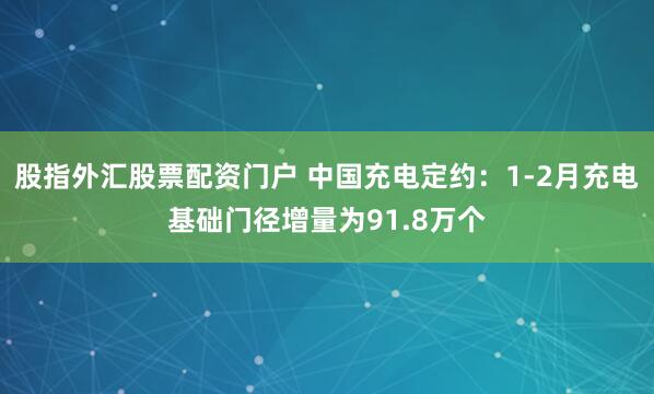股指外汇股票配资门户 中国充电定约：1-2月充电基础门径增量为91.8万个