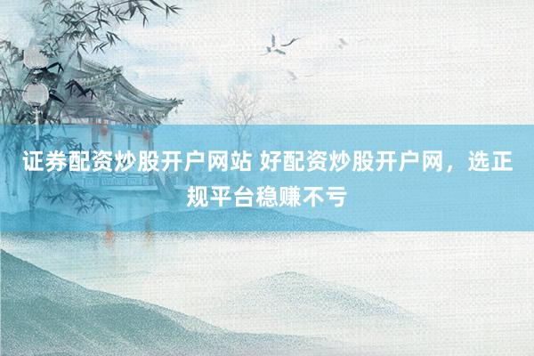 证券配资炒股开户网站 好配资炒股开户网，选正规平台稳赚不亏