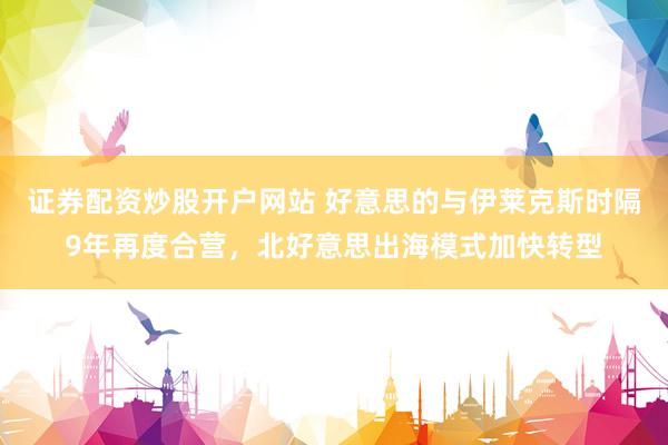 证券配资炒股开户网站 好意思的与伊莱克斯时隔9年再度合营，北好意思出海模式加快转型