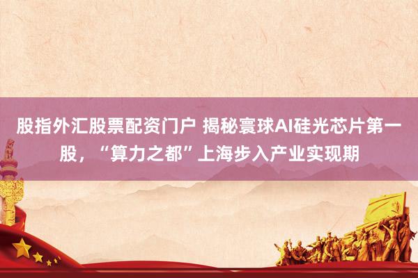 股指外汇股票配资门户 揭秘寰球AI硅光芯片第一股,“算力之都”上海步入产业实现期