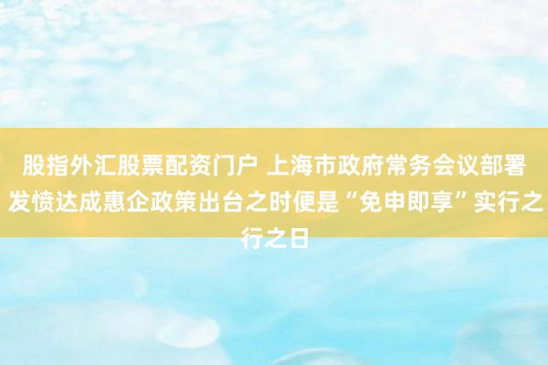 股指外汇股票配资门户 上海市政府常务会议部署,发愤达成惠企政策出台之时便是“免申即享”实行之日