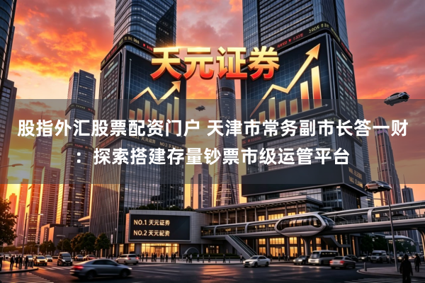 股指外汇股票配资门户 天津市常务副市长答一财：探索搭建存量钞票市级运管平台