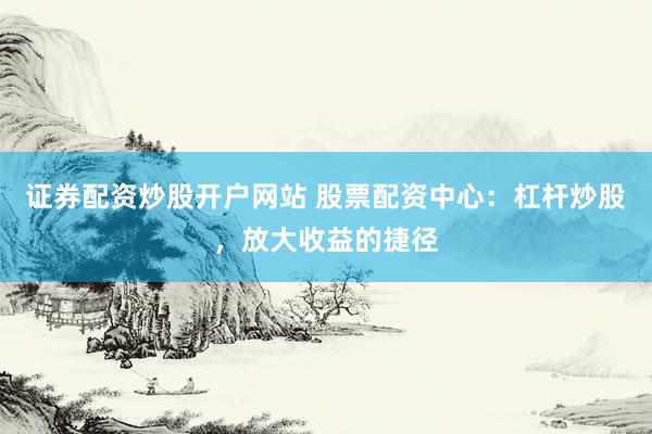 证券配资炒股开户网站 股票配资中心：杠杆炒股，放大收益的捷径