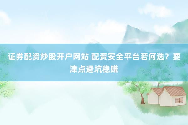 证券配资炒股开户网站 配资安全平台若何选?要津点避坑稳赚