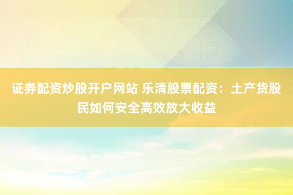 证券配资炒股开户网站 乐清股票配资：土产货股民如何安全高效放大收益